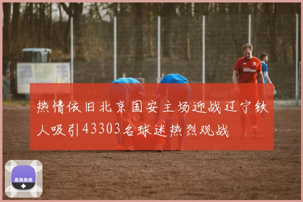 热情依旧北京国安主场迎战辽宁铁人吸引43303名球迷热烈观战