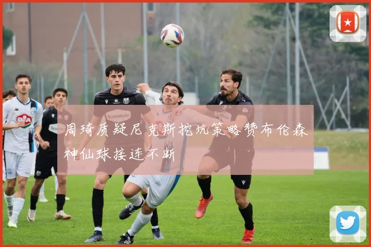 周琦质疑尼克斯挖坑策略赞布伦森神仙球接连不断